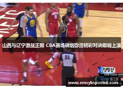 山西与辽宁激战正酣 CBA赛场硝烟弥漫精彩对决即将上演